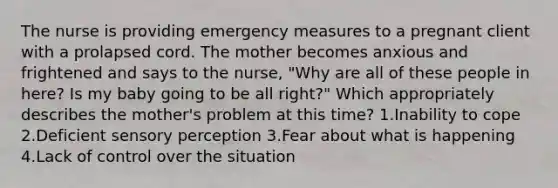 The nurse is providing emergency measures to a pregnant client with a prolapsed cord. The mother becomes anxious and frightened and says to the nurse, "Why are all of these people in here? Is my baby going to be all right?" Which appropriately describes the mother's problem at this time? 1.Inability to cope 2.Deficient sensory perception 3.Fear about what is happening 4.Lack of control over the situation