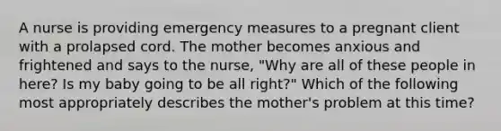 A nurse is providing emergency measures to a pregnant client with a prolapsed cord. The mother becomes anxious and frightened and says to the nurse, "Why are all of these people in here? Is my baby going to be all right?" Which of the following most appropriately describes the mother's problem at this time?