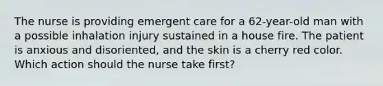 The nurse is providing emergent care for a 62-year-old man with a possible inhalation injury sustained in a house fire. The patient is anxious and disoriented, and the skin is a cherry red color. Which action should the nurse take first?