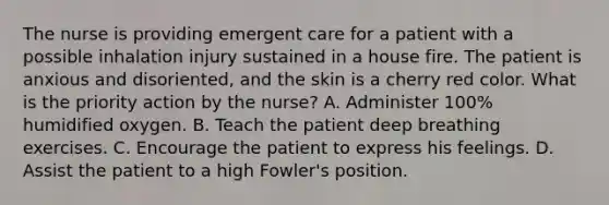 The nurse is providing emergent care for a patient with a possible inhalation injury sustained in a house fire. The patient is anxious and disoriented, and the skin is a cherry red color. What is the priority action by the nurse? A. Administer 100% humidified oxygen. B. Teach the patient deep breathing exercises. C. Encourage the patient to express his feelings. D. Assist the patient to a high Fowler's position.