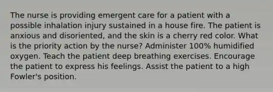 The nurse is providing emergent care for a patient with a possible inhalation injury sustained in a house fire. The patient is anxious and disoriented, and the skin is a cherry red color. What is the priority action by the nurse? Administer 100% humidified oxygen. Teach the patient deep breathing exercises. Encourage the patient to express his feelings. Assist the patient to a high Fowler's position.