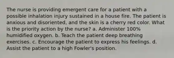 The nurse is providing emergent care for a patient with a possible inhalation injury sustained in a house fire. The patient is anxious and disoriented, and the skin is a cherry red color. What is the priority action by the nurse? a. Administer 100% humidified oxygen. b. Teach the patient deep breathing exercises. c. Encourage the patient to express his feelings. d. Assist the patient to a high Fowler's position.