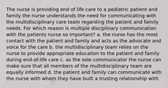 The nurse is providing end of life care to a pediatric patient and family the nurse understands the need for communicating with the multidisciplinary care team regarding the patient and family needs. For which reason is multiple disciplinary communication with the patients nurse so important? a. the nurse has the most contact with the patient and family and acts as the advocate and voice for the care b. the multidisciplinary team relies on the nurse to provide appropriate education to the patient and family during end-of-life care c. as the sole communicator the nurse can make sure that all members of the multidisciplinary team are equally informed d. the patient and family can communicate with the nurse with whom they have built a trusting relationship with