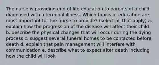 The nurse is providing end of life education to parents of a child diagnosed with a terminal illness. Which topics of education are most important for the nurse to provide? (select all that apply) a. explain how the progression of the disease will affect their child b. describe the physical changes that will occur during the dying process c. suggest several funeral homes to be contacted before death d. explain that pain management will interfere with communication e. describe what to expect after death including how the child will look