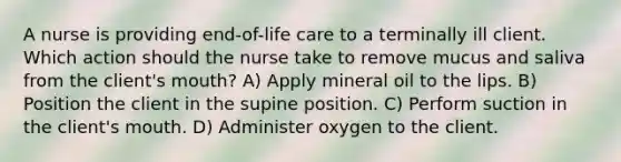 A nurse is providing end-of-life care to a terminally ill client. Which action should the nurse take to remove mucus and saliva from the client's mouth? A) Apply mineral oil to the lips. B) Position the client in the supine position. C) Perform suction in the client's mouth. D) Administer oxygen to the client.