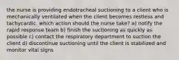 the nurse is providing endotracheal suctioning to a client who is mechanically ventilated when the client becomes restless and tachycardic. which action should the nurse take? a) notify the rapid response team b) finish the suctioning as quickly as possible c) contact the respiratory department to suction the client d) discontinue suctioning until the client is stabilized and monitor vital signs