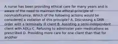 A nurse has been providing ethical care for many years and is aware of the need to maintain the ethical principle of nonmaleficence. Which of the following actions would be considered a violation of this principle? A. Discussing a DNR order with a terminally ill client B. Assisting a semi-independent client with ADLs C. Refusing to administer pain medications as prescribed D. Providing more care for one client than that for another