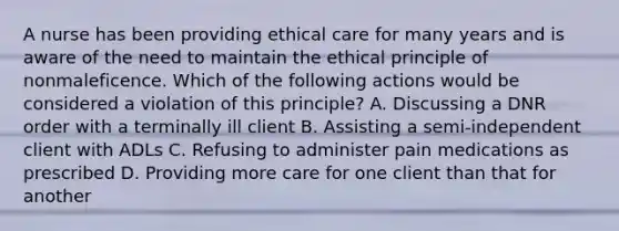 A nurse has been providing ethical care for many years and is aware of the need to maintain the ethical principle of nonmaleficence. Which of the following actions would be considered a violation of this principle? A. Discussing a DNR order with a terminally ill client B. Assisting a semi-independent client with ADLs C. Refusing to administer pain medications as prescribed D. Providing more care for one client than that for another