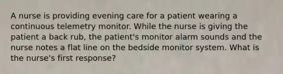 A nurse is providing evening care for a patient wearing a continuous telemetry monitor. While the nurse is giving the patient a back rub, the patient's monitor alarm sounds and the nurse notes a flat line on the bedside monitor system. What is the nurse's first response?