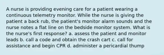 A nurse is providing evening care for a patient wearing a continuous telemetry monitor. While the nurse is giving the patient a back rub, the patient's monitor alarm sounds and the nurse notes a flat line on the bedside monitor system. What is the nurse's first response? a. assess the patient and monitor leads b. call a code and obtain the crash cart c. call for assistance and begin CPR d. administer a pericardial thump