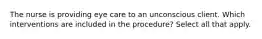 The nurse is providing eye care to an unconscious client. Which interventions are included in the procedure? Select all that apply.