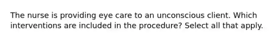 The nurse is providing eye care to an unconscious client. Which interventions are included in the procedure? Select all that apply.