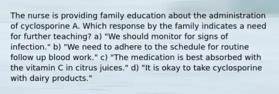 The nurse is providing family education about the administration of cyclosporine A. Which response by the family indicates a need for further teaching? a) "We should monitor for signs of infection." b) "We need to adhere to the schedule for routine follow up blood work." c) "The medication is best absorbed with the vitamin C in citrus juices." d) "It is okay to take cyclosporine with dairy products."