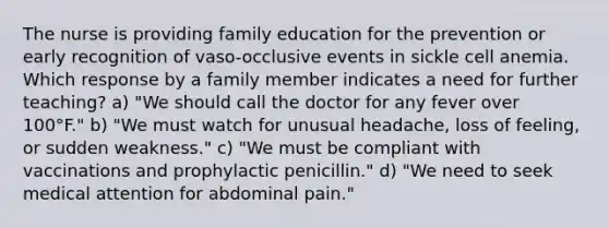 The nurse is providing family education for the prevention or early recognition of vaso-occlusive events in sickle cell anemia. Which response by a family member indicates a need for further teaching? a) "We should call the doctor for any fever over 100°F." b) "We must watch for unusual headache, loss of feeling, or sudden weakness." c) "We must be compliant with vaccinations and prophylactic penicillin." d) "We need to seek medical attention for abdominal pain."