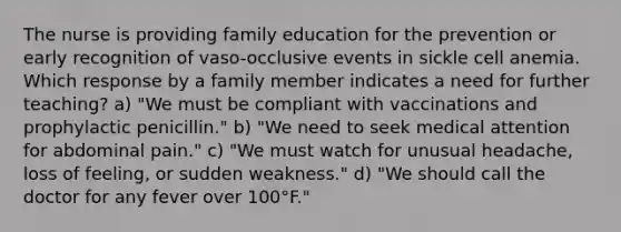 The nurse is providing family education for the prevention or early recognition of vaso-occlusive events in sickle cell anemia. Which response by a family member indicates a need for further teaching? a) "We must be compliant with vaccinations and prophylactic penicillin." b) "We need to seek medical attention for abdominal pain." c) "We must watch for unusual headache, loss of feeling, or sudden weakness." d) "We should call the doctor for any fever over 100°F."