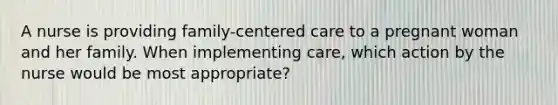 A nurse is providing family-centered care to a pregnant woman and her family. When implementing care, which action by the nurse would be most appropriate?