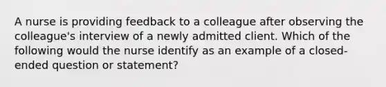 A nurse is providing feedback to a colleague after observing the colleague's interview of a newly admitted client. Which of the following would the nurse identify as an example of a closed-ended question or statement?