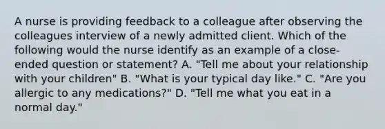 A nurse is providing feedback to a colleague after observing the colleagues interview of a newly admitted client. Which of the following would the nurse identify as an example of a close-ended question or statement? A. "Tell me about your relationship with your children" B. "What is your typical day like." C. "Are you allergic to any medications?" D. "Tell me what you eat in a normal day."