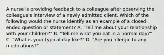 A nurse is providing feedback to a colleague after observing the colleague's interview of a newly admitted client. Which of the following would the nurse identify as an example of a closed-ended question or statement? A. "Tell me about your relationship with your children?" B. "Tell me what you eat in a normal day?" C. "What is your typical day like?" D. "Are you allergic to any medications?"