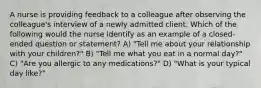 A nurse is providing feedback to a colleague after observing the colleague's interview of a newly admitted client. Which of the following would the nurse identify as an example of a closed-ended question or statement? A) "Tell me about your relationship with your children?" B) "Tell me what you eat in a normal day?" C) "Are you allergic to any medications?" D) "What is your typical day like?"