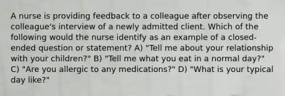 A nurse is providing feedback to a colleague after observing the colleague's interview of a newly admitted client. Which of the following would the nurse identify as an example of a closed-ended question or statement? A) "Tell me about your relationship with your children?" B) "Tell me what you eat in a normal day?" C) "Are you allergic to any medications?" D) "What is your typical day like?"