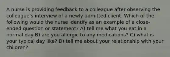 A nurse is providing feedback to a colleague after observing the colleague's interview of a newly admitted client. Which of the following would the nurse identify as an example of a close-ended question or statement? A) tell me what you eat in a normal day B) are you allergic to any medications? C) what is your typical day like? D) tell me about your relationship with your children?