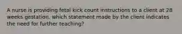 A nurse is providing fetal kick count instructions to a client at 28 weeks gestation. which statement made by the client indicates the need for further teaching?