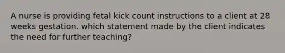 A nurse is providing fetal kick count instructions to a client at 28 weeks gestation. which statement made by the client indicates the need for further teaching?