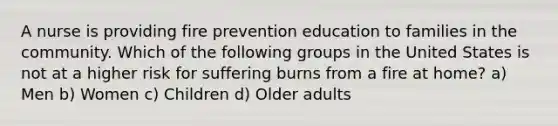 A nurse is providing fire prevention education to families in the community. Which of the following groups in the United States is not at a higher risk for suffering burns from a fire at home? a) Men b) Women c) Children d) Older adults