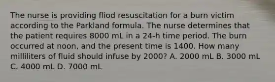 The nurse is providing fliod resuscitation for a burn victim according to the Parkland formula. The nurse determines that the patient requires 8000 mL in a 24-h time period. The burn occurred at noon, and the present time is 1400. How many milliliters of fluid should infuse by 2000? A. 2000 mL B. 3000 mL C. 4000 mL D. 7000 mL