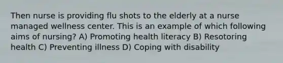 Then nurse is providing flu shots to the elderly at a nurse managed wellness center. This is an example of which following aims of nursing? A) Promoting health literacy B) Resotoring health C) Preventing illness D) Coping with disability