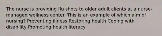 The nurse is providing flu shots to older adult clients at a nurse-managed wellness center. This is an example of which aim of nursing? Preventing illness Restoring health Coping with disability Promoting health literacy