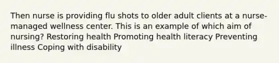 Then nurse is providing flu shots to older adult clients at a nurse-managed wellness center. This is an example of which aim of nursing? Restoring health Promoting health literacy Preventing illness Coping with disability