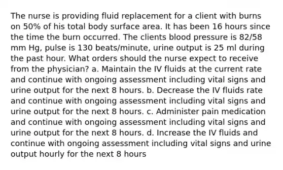 The nurse is providing fluid replacement for a client with burns on 50% of his total body surface area. It has been 16 hours since the time the burn occurred. The clients blood pressure is 82/58 mm Hg, pulse is 130 beats/minute, urine output is 25 ml during the past hour. What orders should the nurse expect to receive from the physician? a. Maintain the IV fluids at the current rate and continue with ongoing assessment including vital signs and urine output for the next 8 hours. b. Decrease the IV fluids rate and continue with ongoing assessment including vital signs and urine output for the next 8 hours. c. Administer pain medication and continue with ongoing assessment including vital signs and urine output for the next 8 hours. d. Increase the IV fluids and continue with ongoing assessment including vital signs and urine output hourly for the next 8 hours