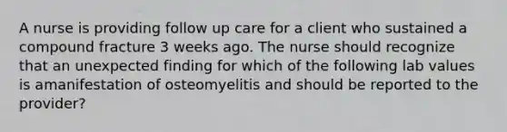 A nurse is providing follow up care for a client who sustained a compound fracture 3 weeks ago. The nurse should recognize that an unexpected finding for which of the following lab values is amanifestation of osteomyelitis and should be reported to the provider?