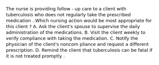 The nurse is providing follow - up care to a client with tuberculosis who does not regularly take the prescribed medication . Which nursing action would be most appropriate for this client ? A. Ask the client's spouse to supervise the daily administration of the medications. B. Visit the client weekly to verify compliance with taking the medication. C. Notify the physician of the client's noncom pliance and request a different prescription. D. Remind the client that tuberculosis can be fatal if it is not treated promptly .