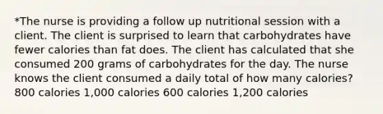 *The nurse is providing a follow up nutritional session with a client. The client is surprised to learn that carbohydrates have fewer calories than fat does. The client has calculated that she consumed 200 grams of carbohydrates for the day. The nurse knows the client consumed a daily total of how many calories? 800 calories 1,000 calories 600 calories 1,200 calories