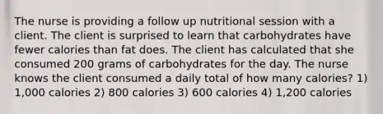 The nurse is providing a follow up nutritional session with a client. The client is surprised to learn that carbohydrates have fewer calories than fat does. The client has calculated that she consumed 200 grams of carbohydrates for the day. The nurse knows the client consumed a daily total of how many calories? 1) 1,000 calories 2) 800 calories 3) 600 calories 4) 1,200 calories