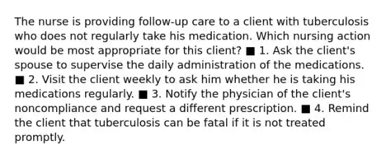 The nurse is providing follow-up care to a client with tuberculosis who does not regularly take his medication. Which nursing action would be most appropriate for this client? ■ 1. Ask the client's spouse to supervise the daily administration of the medications. ■ 2. Visit the client weekly to ask him whether he is taking his medications regularly. ■ 3. Notify the physician of the client's noncompliance and request a different prescription. ■ 4. Remind the client that tuberculosis can be fatal if it is not treated promptly.