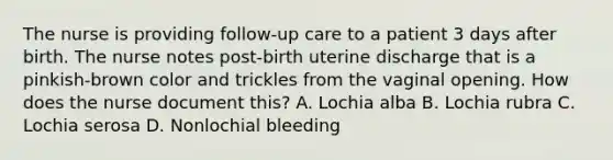 The nurse is providing follow-up care to a patient 3 days after birth. The nurse notes post-birth uterine discharge that is a pinkish-brown color and trickles from the vaginal opening. How does the nurse document this? A. Lochia alba B. Lochia rubra C. Lochia serosa D. Nonlochial bleeding