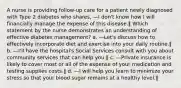 A nurse is providing follow-up care for a patient newly diagnosed with Type 2 diabetes who shares, ―I don't know how I will financially manage the expense of this disease.‖ Which statement by the nurse demonstrates an understanding of effective diabetes management? a. ―Let's discuss how to effectively incorporate diet and exercise into your daily routine.‖ b. ―I'll have the hospital's Social Services consult with you about community services that can help you.‖ c. ―Private insurance is likely to cover most or all of the expense of your medication and testing supplies costs.‖ d. ―I will help you learn to minimize your stress so that your blood sugar remains at a healthy level.‖