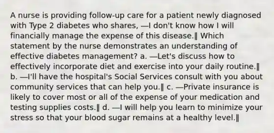 A nurse is providing follow-up care for a patient newly diagnosed with Type 2 diabetes who shares, ―I don't know how I will financially manage the expense of this disease.‖ Which statement by the nurse demonstrates an understanding of effective diabetes management? a. ―Let's discuss how to effectively incorporate diet and exercise into your daily routine.‖ b. ―I'll have the hospital's Social Services consult with you about community services that can help you.‖ c. ―Private insurance is likely to cover most or all of the expense of your medication and testing supplies costs.‖ d. ―I will help you learn to minimize your stress so that your blood sugar remains at a healthy level.‖