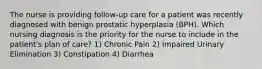 The nurse is providing follow-up care for a patient was recently diagnosed with benign prostatic hyperplasia (BPH). Which nursing diagnosis is the priority for the nurse to include in the patient's plan of care? 1) Chronic Pain 2) Impaired Urinary Elimination 3) Constipation 4) Diarrhea