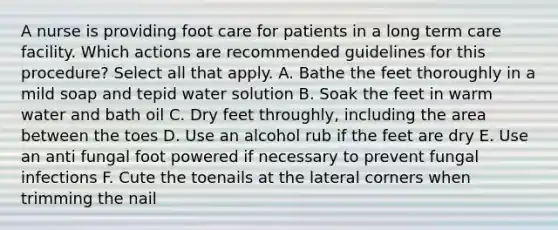 A nurse is providing foot care for patients in a long term care facility. Which actions are recommended guidelines for this procedure? Select all that apply. A. Bathe the feet thoroughly in a mild soap and tepid water solution B. Soak the feet in warm water and bath oil C. Dry feet throughly, including the area between the toes D. Use an alcohol rub if the feet are dry E. Use an anti fungal foot powered if necessary to prevent fungal infections F. Cute the toenails at the lateral corners when trimming the nail