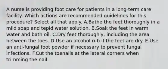 A nurse is providing foot care for patients in a long-term care facility. Which actions are recommended guidelines for this procedure? Select all that apply. A.Bathe the feet thoroughly in a mild soap and tepid water solution. B.Soak the feet in warm water and bath oil. C.Dry feet thoroughly, including the area between the toes. D.Use an alcohol rub if the feet are dry. E.Use an anti-fungal foot powder if necessary to prevent fungal infections. F.Cut the toenails at the lateral corners when trimming the nail.