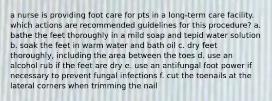 a nurse is providing foot care for pts in a long-term care facility. which actions are recommended guidelines for this procedure? a. bathe the feet thoroughly in a mild soap and tepid water solution b. soak the feet in warm water and bath oil c. dry feet thoroughly, including the area between the toes d. use an alcohol rub if the feet are dry e. use an antifungal foot power if necessary to prevent fungal infections f. cut the toenails at the lateral corners when trimming the nail