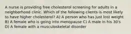 A nurse is providing free cholesterol screening for adults in a neighborhood clinic. Which of the following clients is most likely to have higher cholesterol? A) A person who has just lost weight B) A female who is going into menopause C) A male in his 30's D) A female with a musculoskeletal disorder