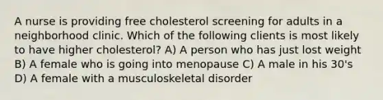 A nurse is providing free cholesterol screening for adults in a neighborhood clinic. Which of the following clients is most likely to have higher cholesterol? A) A person who has just lost weight B) A female who is going into menopause C) A male in his 30's D) A female with a musculoskeletal disorder