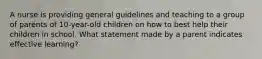 A nurse is providing general guidelines and teaching to a group of parents of 10-year-old children on how to best help their children in school. What statement made by a parent indicates effective learning?