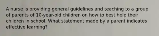 A nurse is providing general guidelines and teaching to a group of parents of 10-year-old children on how to best help their children in school. What statement made by a parent indicates effective learning?